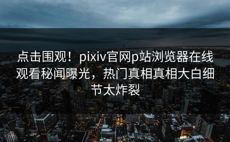 点击围观！pixiv官网p站浏览器在线观看秘闻曝光，热门真相真相大白细节太炸裂
