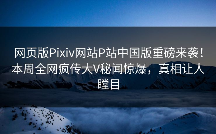 网页版Pixiv网站P站中国版重磅来袭！本周全网疯传大V秘闻惊爆，真相让人瞠目