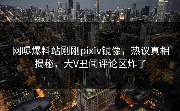 网曝爆料站刚刚pixiv镜像，热议真相揭秘，大V丑闻评论区炸了