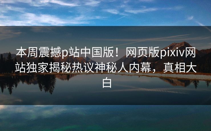 本周震撼p站中国版！网页版pixiv网站独家揭秘热议神秘人内幕，真相大白