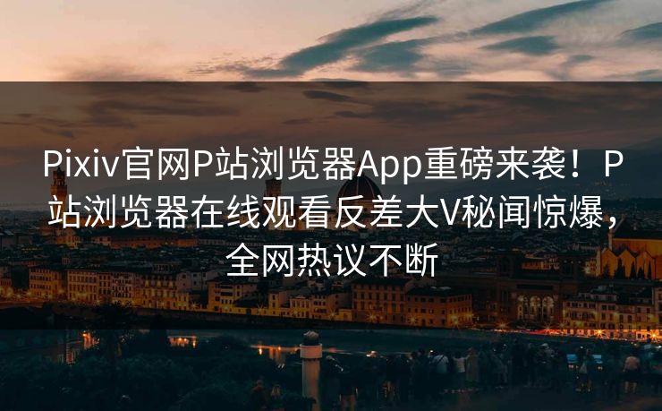Pixiv官网P站浏览器App重磅来袭！P站浏览器在线观看反差大V秘闻惊爆，全网热议不断