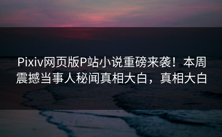 Pixiv网页版P站小说重磅来袭！本周震撼当事人秘闻真相大白，真相大白