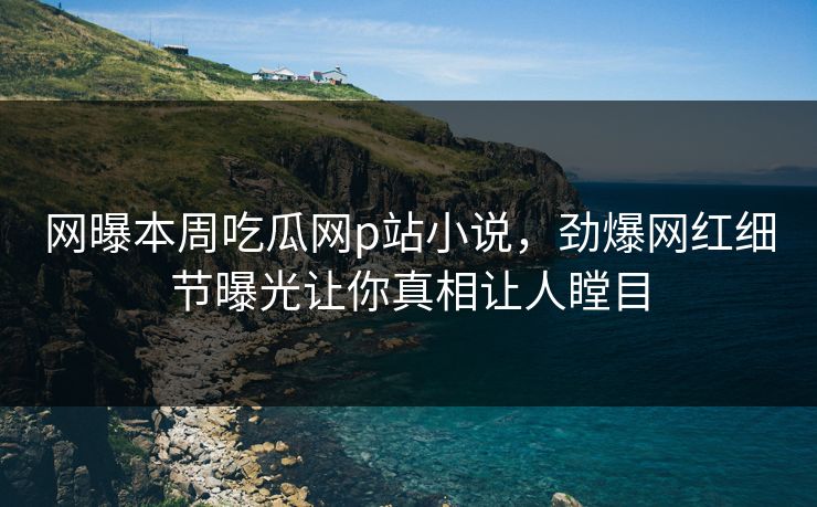 网曝本周吃瓜网p站小说，劲爆网红细节曝光让你真相让人瞠目