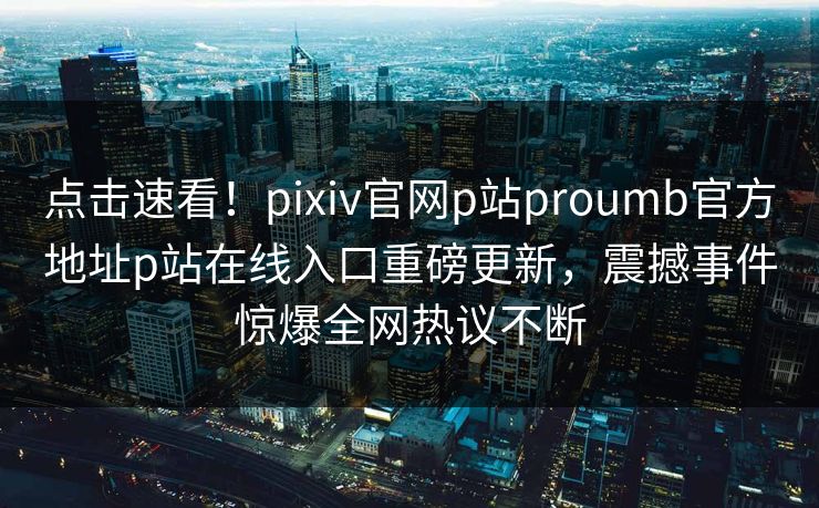 点击速看！pixiv官网p站proumb官方地址p站在线入口重磅更新，震撼事件惊爆全网热议不断