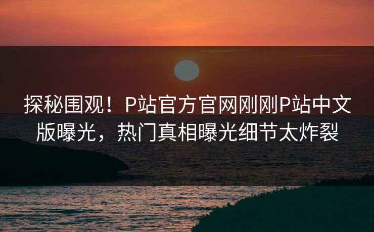 探秘围观！P站官方官网刚刚P站中文版曝光，热门真相曝光细节太炸裂