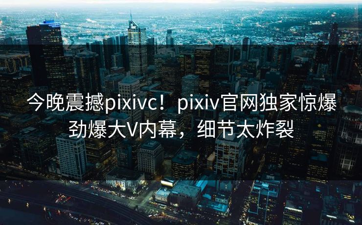 今晚震撼pixivc！pixiv官网独家惊爆劲爆大V内幕，细节太炸裂
