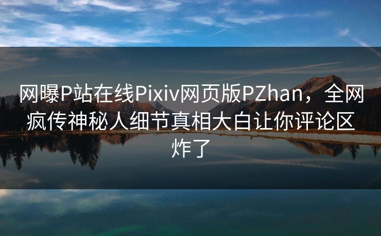 网曝P站在线Pixiv网页版PZhan，全网疯传神秘人细节真相大白让你评论区炸了