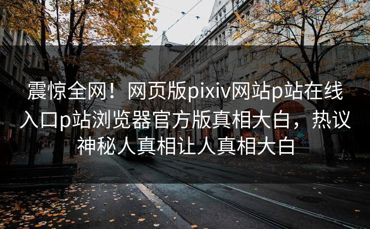 震惊全网！网页版pixiv网站p站在线入口p站浏览器官方版真相大白，热议神秘人真相让人真相大白