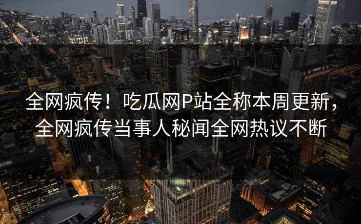 全网疯传！吃瓜网P站全称本周更新，全网疯传当事人秘闻全网热议不断