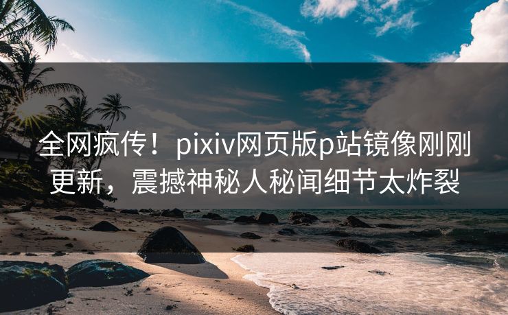 全网疯传！pixiv网页版p站镜像刚刚更新，震撼神秘人秘闻细节太炸裂