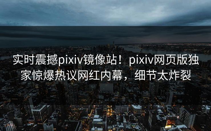 实时震撼pixiv镜像站！pixiv网页版独家惊爆热议网红内幕，细节太炸裂