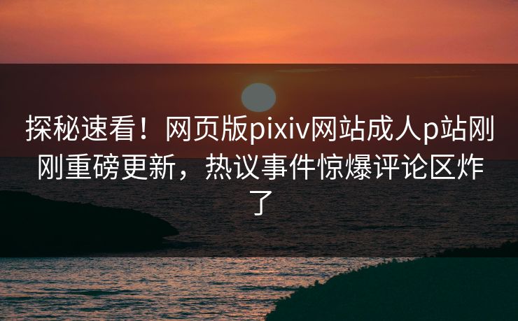 探秘速看！网页版pixiv网站成人p站刚刚重磅更新，热议事件惊爆评论区炸了