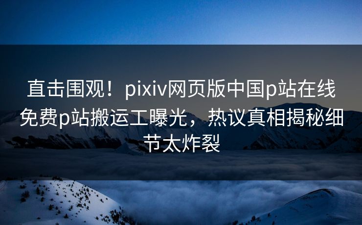 直击围观！pixiv网页版中国p站在线免费p站搬运工曝光，热议真相揭秘细节太炸裂