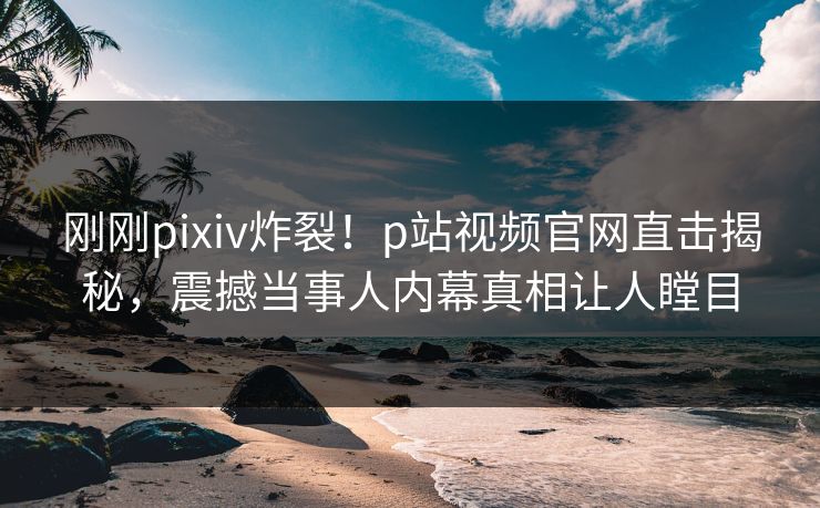 刚刚pixiv炸裂！p站视频官网直击揭秘，震撼当事人内幕真相让人瞠目