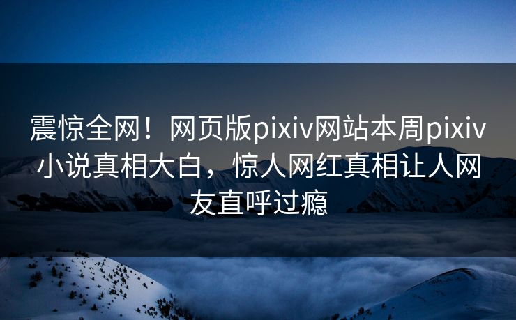 震惊全网！网页版pixiv网站本周pixiv小说真相大白，惊人网红真相让人网友直呼过瘾