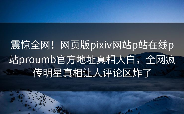 震惊全网！网页版pixiv网站p站在线p站proumb官方地址真相大白，全网疯传明星真相让人评论区炸了