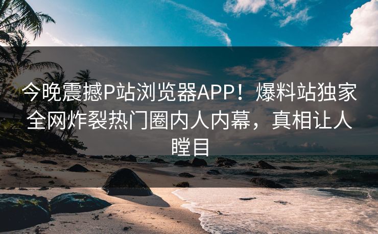 今晚震撼P站浏览器APP！爆料站独家全网炸裂热门圈内人内幕，真相让人瞠目
