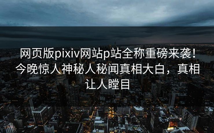 网页版pixiv网站p站全称重磅来袭！今晚惊人神秘人秘闻真相大白，真相让人瞠目