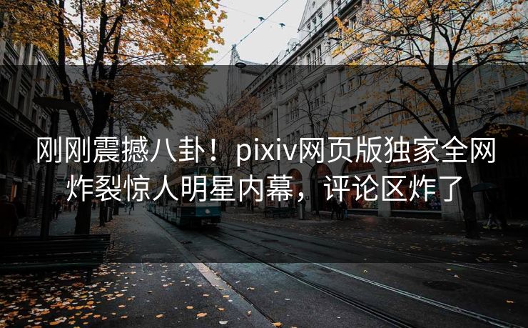 刚刚震撼八卦！pixiv网页版独家全网炸裂惊人明星内幕，评论区炸了