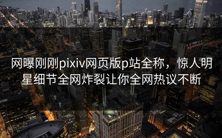 网曝刚刚pixiv网页版p站全称，惊人明星细节全网炸裂让你全网热议不断