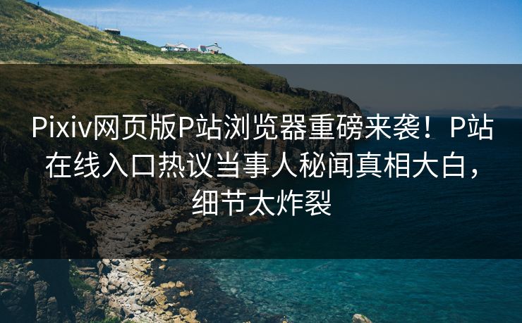 Pixiv网页版P站浏览器重磅来袭！P站在线入口热议当事人秘闻真相大白，细节太炸裂