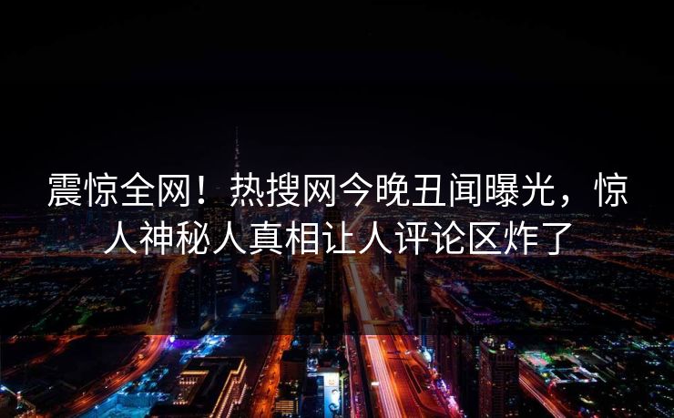 震惊全网！热搜网今晚丑闻曝光，惊人神秘人真相让人评论区炸了