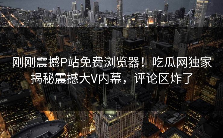 刚刚震撼P站免费浏览器！吃瓜网独家揭秘震撼大V内幕，评论区炸了
