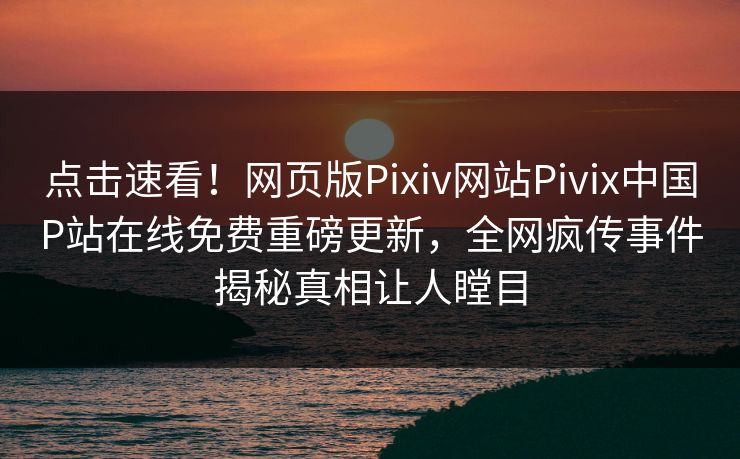 点击速看！网页版Pixiv网站Pivix中国P站在线免费重磅更新，全网疯传事件揭秘真相让人瞠目