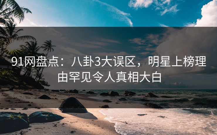 91网盘点：八卦3大误区，明星上榜理由罕见令人真相大白