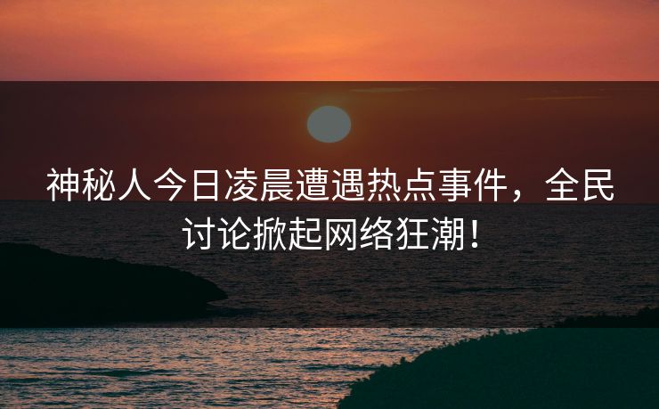 神秘人今日凌晨遭遇热点事件，全民讨论掀起网络狂潮！