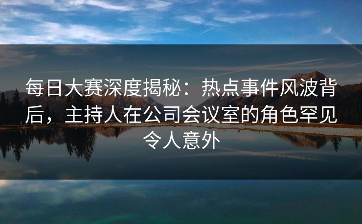 每日大赛深度揭秘：热点事件风波背后，主持人在公司会议室的角色罕见令人意外