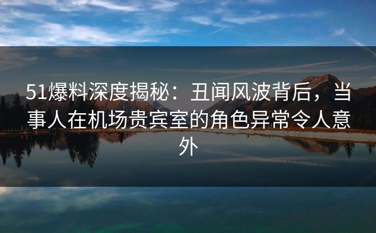 51爆料深度揭秘：丑闻风波背后，当事人在机场贵宾室的角色异常令人意外