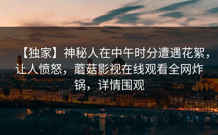 【独家】神秘人在中午时分遭遇花絮，让人愤怒，蘑菇影视在线观看全网炸锅，详情围观