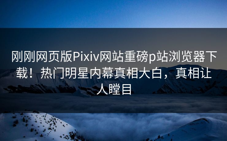 刚刚网页版Pixiv网站重磅p站浏览器下载！热门明星内幕真相大白，真相让人瞠目