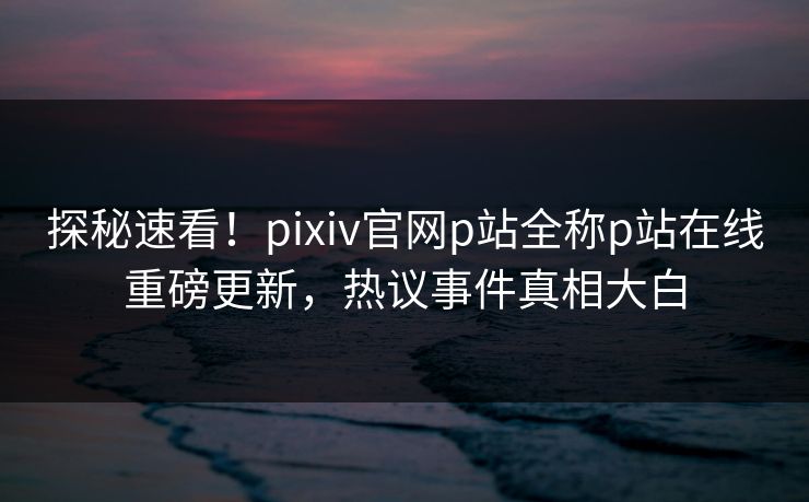 探秘速看！pixiv官网p站全称p站在线重磅更新，热议事件真相大白