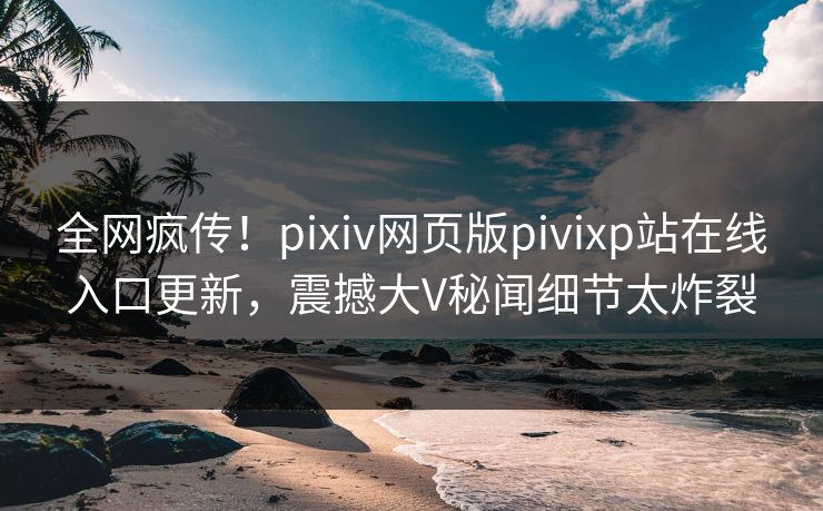 全网疯传！pixiv网页版pivixp站在线入口更新，震撼大V秘闻细节太炸裂