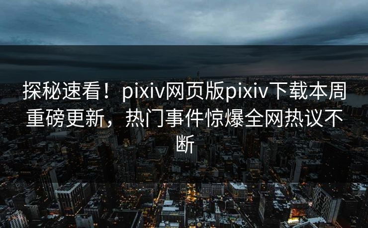 探秘速看！pixiv网页版pixiv下载本周重磅更新，热门事件惊爆全网热议不断