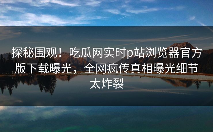 探秘围观！吃瓜网实时p站浏览器官方版下载曝光，全网疯传真相曝光细节太炸裂