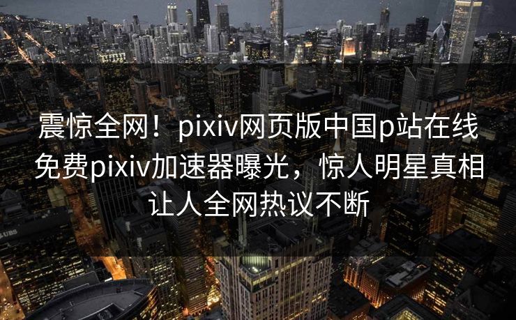震惊全网！pixiv网页版中国p站在线免费pixiv加速器曝光，惊人明星真相让人全网热议不断