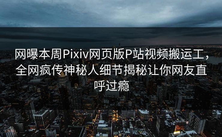 网曝本周Pixiv网页版P站视频搬运工，全网疯传神秘人细节揭秘让你网友直呼过瘾