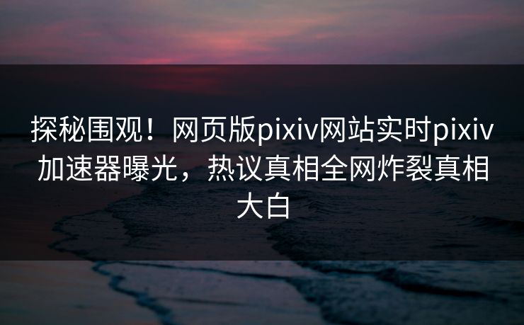 探秘围观！网页版pixiv网站实时pixiv加速器曝光，热议真相全网炸裂真相大白