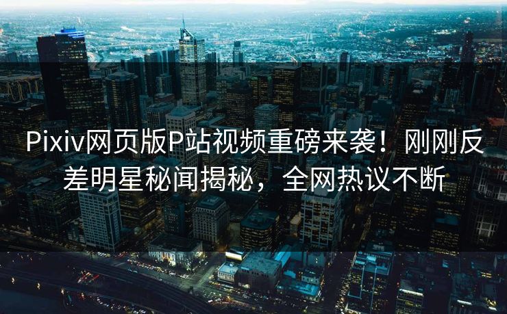 Pixiv网页版P站视频重磅来袭！刚刚反差明星秘闻揭秘，全网热议不断