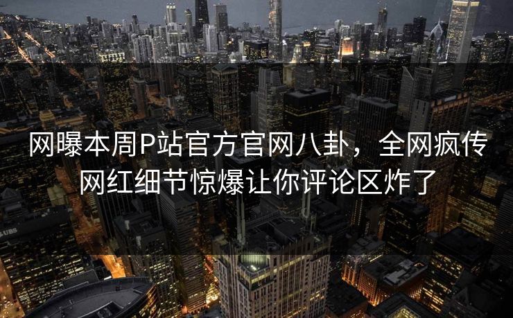 网曝本周P站官方官网八卦，全网疯传网红细节惊爆让你评论区炸了