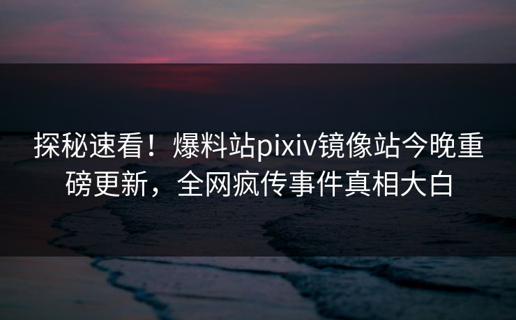 探秘速看！爆料站pixiv镜像站今晚重磅更新，全网疯传事件真相大白