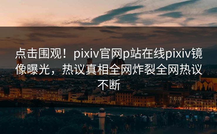 点击围观！pixiv官网p站在线pixiv镜像曝光，热议真相全网炸裂全网热议不断
