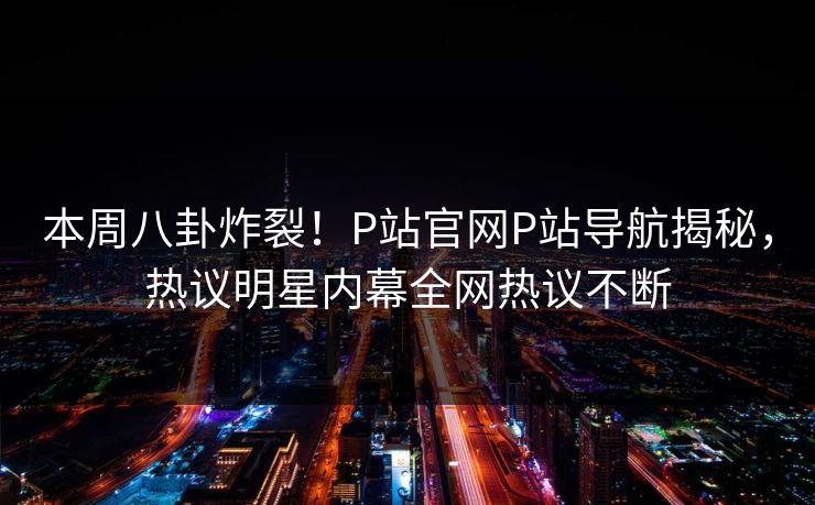 本周八卦炸裂！P站官网P站导航揭秘，热议明星内幕全网热议不断