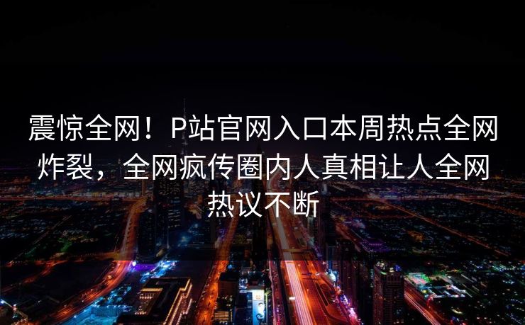 震惊全网！P站官网入口本周热点全网炸裂，全网疯传圈内人真相让人全网热议不断