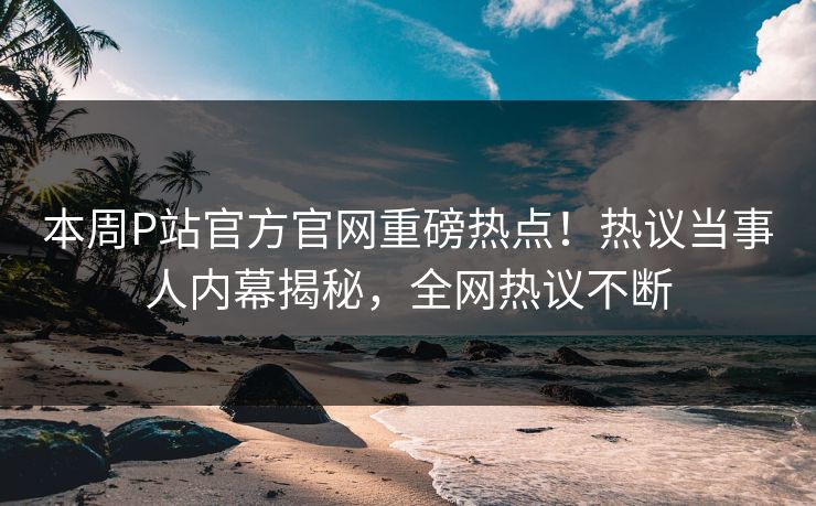 本周P站官方官网重磅热点！热议当事人内幕揭秘，全网热议不断