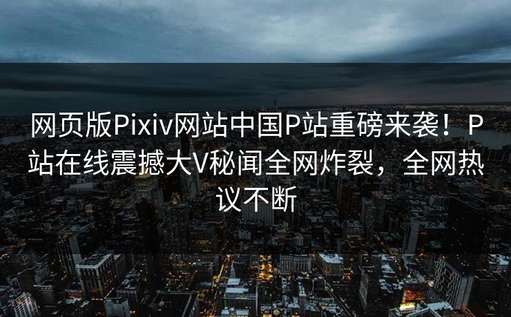 网页版Pixiv网站中国P站重磅来袭！P站在线震撼大V秘闻全网炸裂，全网热议不断