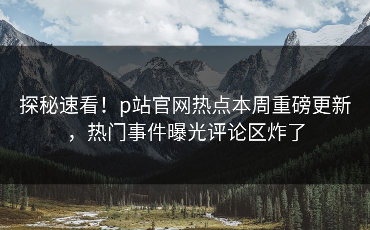 探秘速看！p站官网热点本周重磅更新，热门事件曝光评论区炸了
